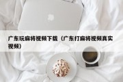 广东玩麻将视频下载（广东打麻将视频真实 视频）