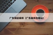 广东探店麻将（广东麻将在哪玩）