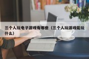 三个人玩电子游戏有哪些（三个人玩游戏能玩什么）